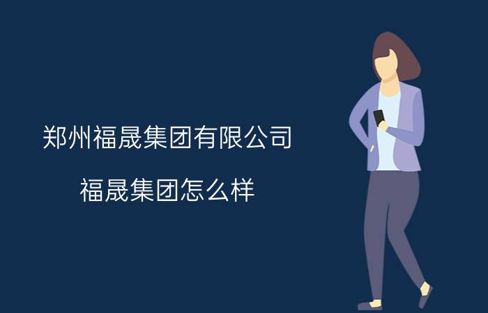 郑州福晟集团有限公司 福晟集团怎么样？